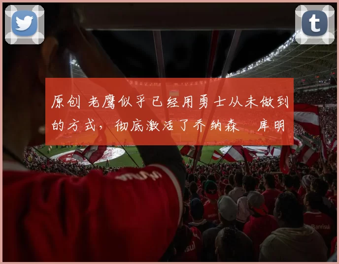 原创 老鹰似乎已经用勇士从未做到的方式，彻底激活了乔纳森・库明加