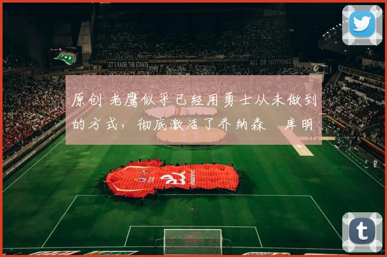 原创 老鹰似乎已经用勇士从未做到的方式，彻底激活了乔纳森・库明加