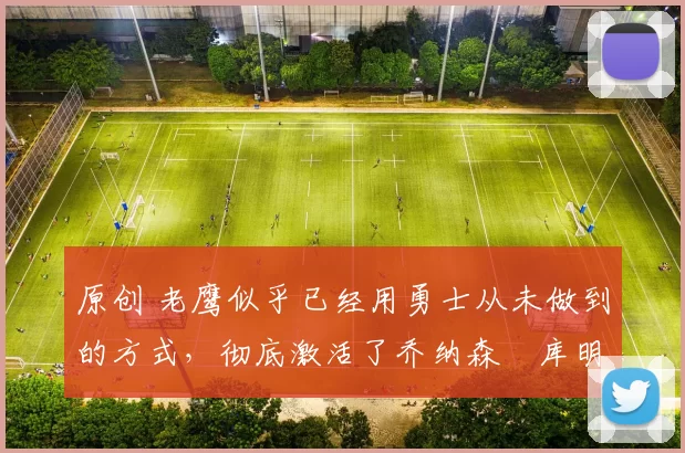 原创 老鹰似乎已经用勇士从未做到的方式，彻底激活了乔纳森・库明加