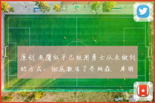 原创 老鹰似乎已经用勇士从未做到的方式,彻底激活了乔纳森・库明加