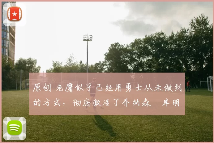 原创 老鹰似乎已经用勇士从未做到的方式,彻底激活了乔纳森・库明加