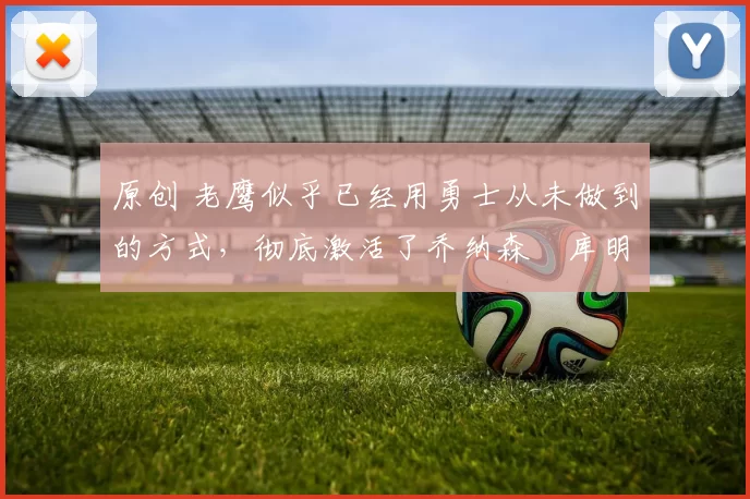 原创 老鹰似乎已经用勇士从未做到的方式,彻底激活了乔纳森・库明加