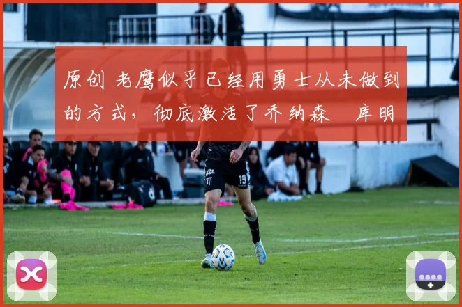 原创 老鹰似乎已经用勇士从未做到的方式,彻底激活了乔纳森・库明加