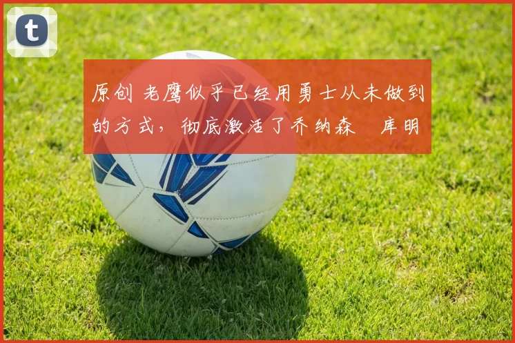 原创 老鹰似乎已经用勇士从未做到的方式,彻底激活了乔纳森・库明加