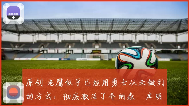 原创 老鹰似乎已经用勇士从未做到的方式，彻底激活了乔纳森・库明加