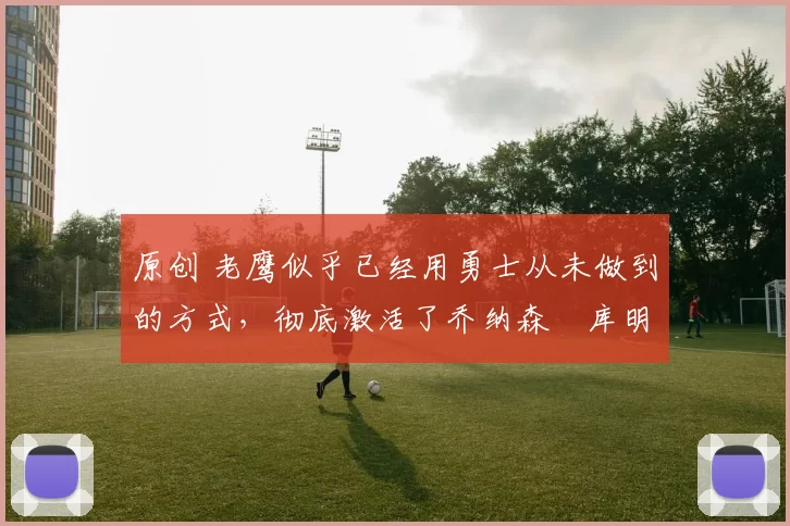 原创 老鹰似乎已经用勇士从未做到的方式，彻底激活了乔纳森・库明加