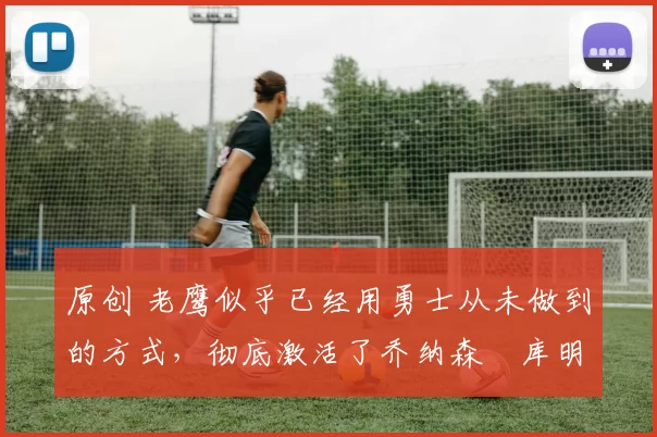 原创 老鹰似乎已经用勇士从未做到的方式,彻底激活了乔纳森・库明加