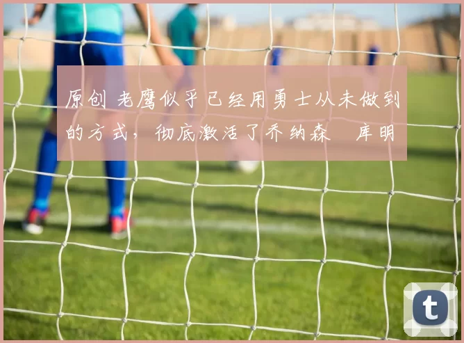 原创 老鹰似乎已经用勇士从未做到的方式，彻底激活了乔纳森・库明加