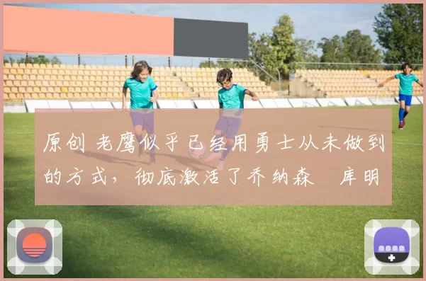 原创 老鹰似乎已经用勇士从未做到的方式，彻底激活了乔纳森・库明加