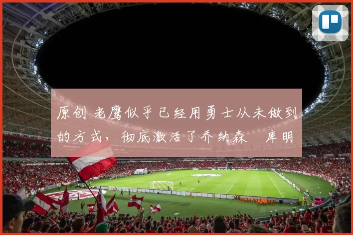 原创 老鹰似乎已经用勇士从未做到的方式,彻底激活了乔纳森・库明加