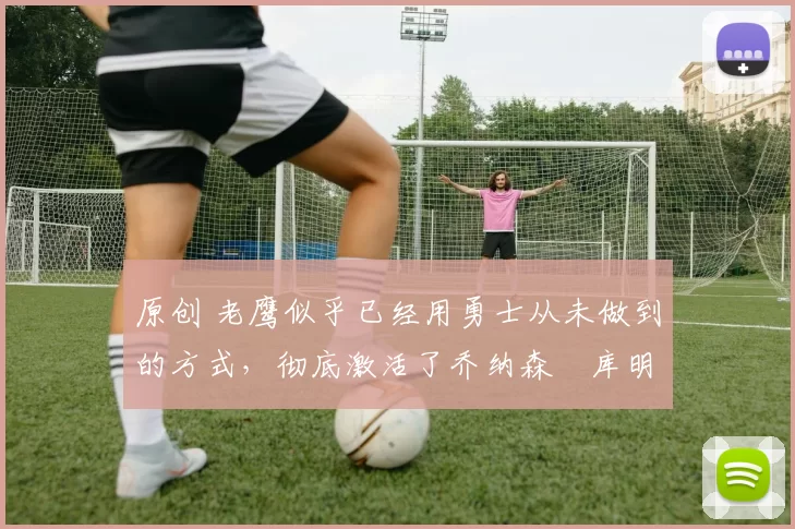 原创 老鹰似乎已经用勇士从未做到的方式,彻底激活了乔纳森・库明加