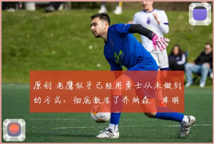 原创 老鹰似乎已经用勇士从未做到的方式,彻底激活了乔纳森・库明加