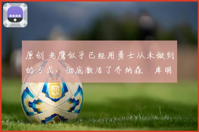 原创 老鹰似乎已经用勇士从未做到的方式，彻底激活了乔纳森・库明加