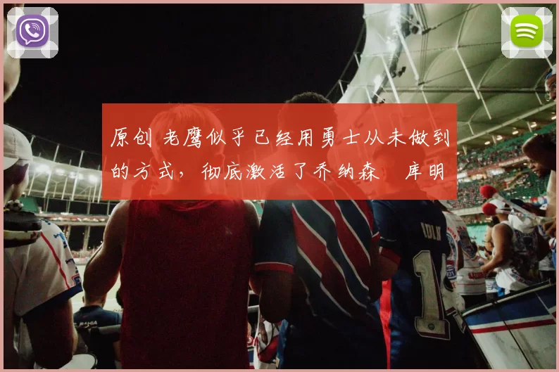 原创 老鹰似乎已经用勇士从未做到的方式，彻底激活了乔纳森・库明加