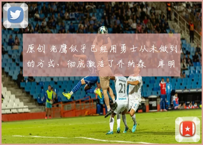 原创 老鹰似乎已经用勇士从未做到的方式，彻底激活了乔纳森・库明加