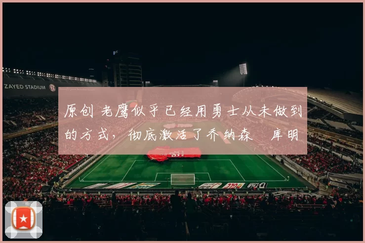 原创 老鹰似乎已经用勇士从未做到的方式,彻底激活了乔纳森・库明加