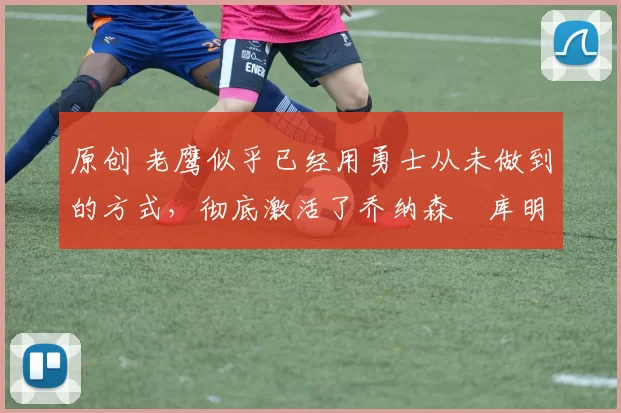 原创 老鹰似乎已经用勇士从未做到的方式,彻底激活了乔纳森・库明加