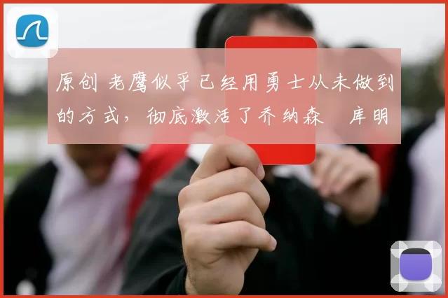 原创 老鹰似乎已经用勇士从未做到的方式，彻底激活了乔纳森・库明加