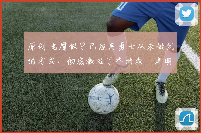 原创 老鹰似乎已经用勇士从未做到的方式,彻底激活了乔纳森・库明加