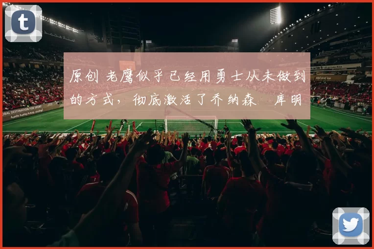 原创 老鹰似乎已经用勇士从未做到的方式,彻底激活了乔纳森・库明加