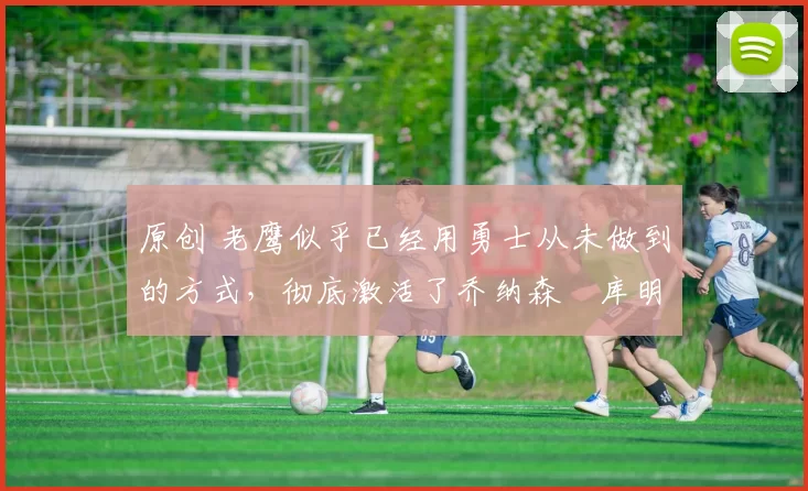 原创 老鹰似乎已经用勇士从未做到的方式,彻底激活了乔纳森・库明加