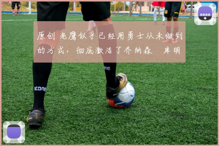 原创 老鹰似乎已经用勇士从未做到的方式，彻底激活了乔纳森・库明加