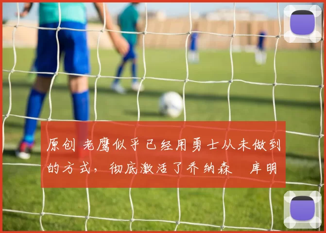 原创 老鹰似乎已经用勇士从未做到的方式，彻底激活了乔纳森・库明加