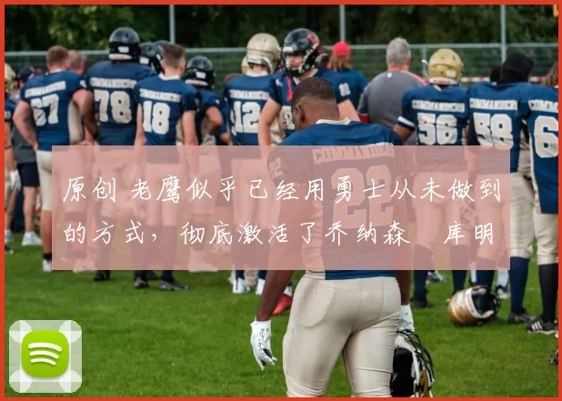 原创 老鹰似乎已经用勇士从未做到的方式，彻底激活了乔纳森・库明加