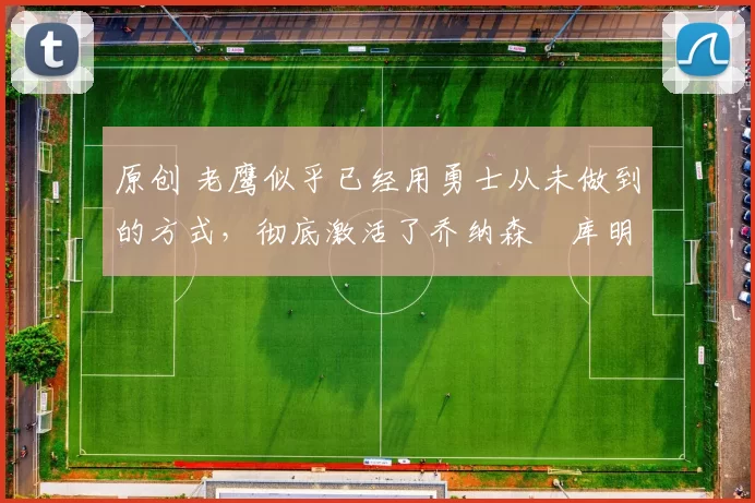 原创 老鹰似乎已经用勇士从未做到的方式,彻底激活了乔纳森・库明加