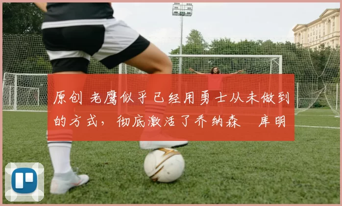 原创 老鹰似乎已经用勇士从未做到的方式，彻底激活了乔纳森・库明加