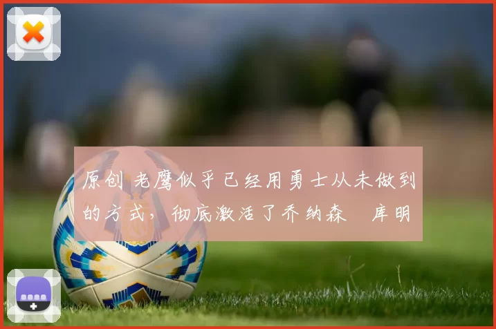 原创 老鹰似乎已经用勇士从未做到的方式,彻底激活了乔纳森・库明加