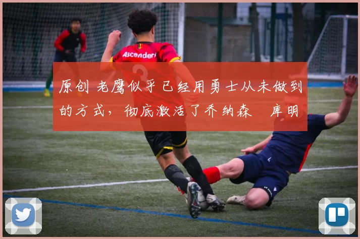 原创 老鹰似乎已经用勇士从未做到的方式，彻底激活了乔纳森・库明加