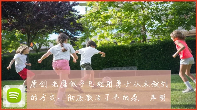 原创 老鹰似乎已经用勇士从未做到的方式，彻底激活了乔纳森・库明加