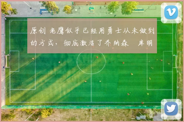 原创 老鹰似乎已经用勇士从未做到的方式，彻底激活了乔纳森・库明加