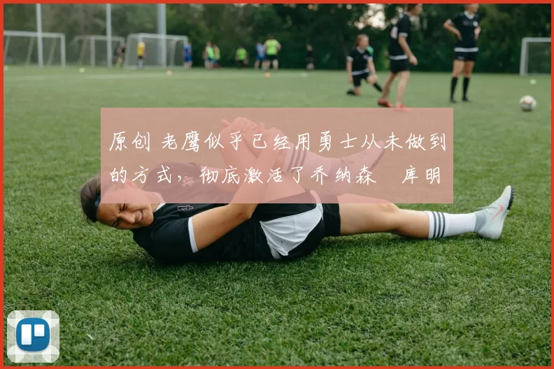 原创 老鹰似乎已经用勇士从未做到的方式,彻底激活了乔纳森・库明加