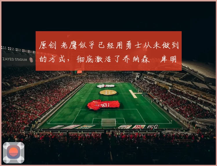 原创 老鹰似乎已经用勇士从未做到的方式,彻底激活了乔纳森・库明加