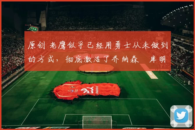 原创 老鹰似乎已经用勇士从未做到的方式,彻底激活了乔纳森・库明加