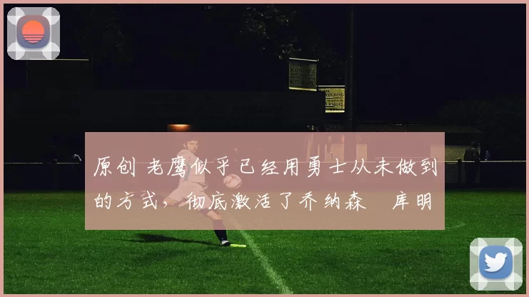 原创 老鹰似乎已经用勇士从未做到的方式，彻底激活了乔纳森・库明加