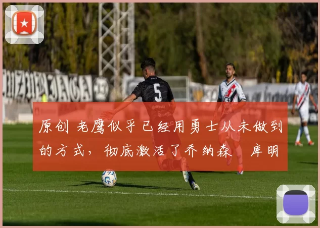 原创 老鹰似乎已经用勇士从未做到的方式,彻底激活了乔纳森・库明加