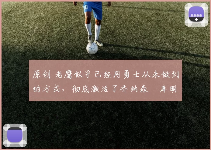 原创 老鹰似乎已经用勇士从未做到的方式，彻底激活了乔纳森・库明加