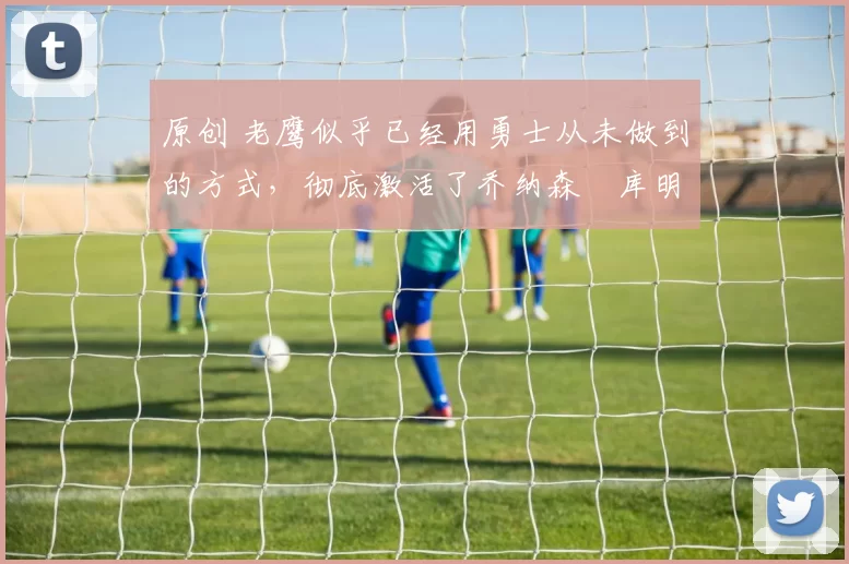 原创 老鹰似乎已经用勇士从未做到的方式，彻底激活了乔纳森・库明加