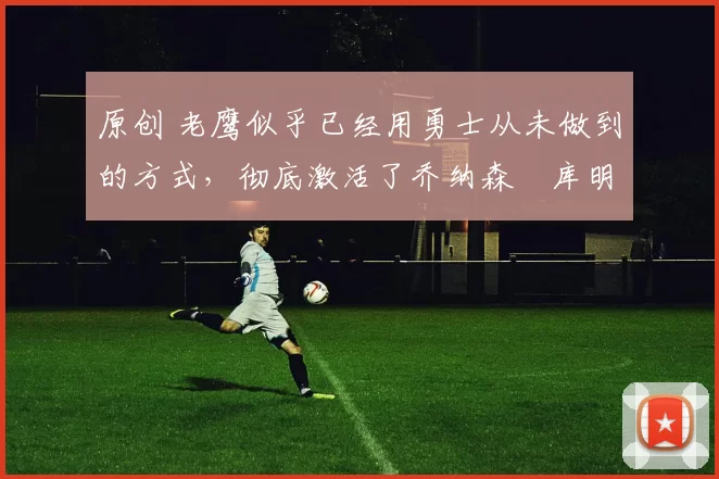 原创 老鹰似乎已经用勇士从未做到的方式，彻底激活了乔纳森・库明加