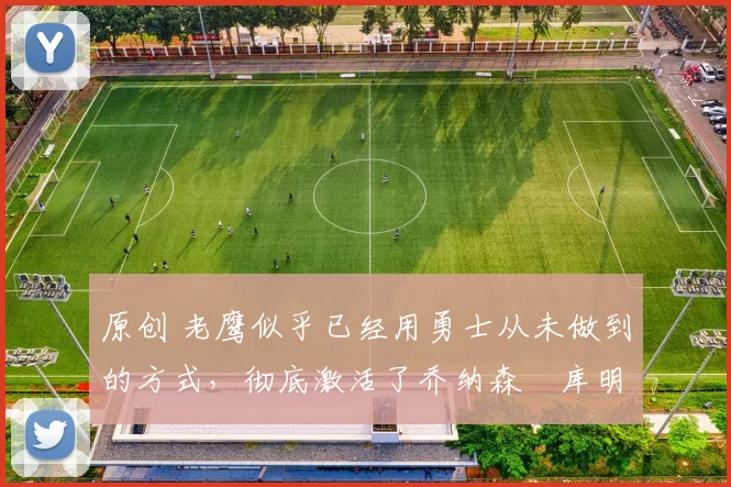 原创 老鹰似乎已经用勇士从未做到的方式,彻底激活了乔纳森・库明加