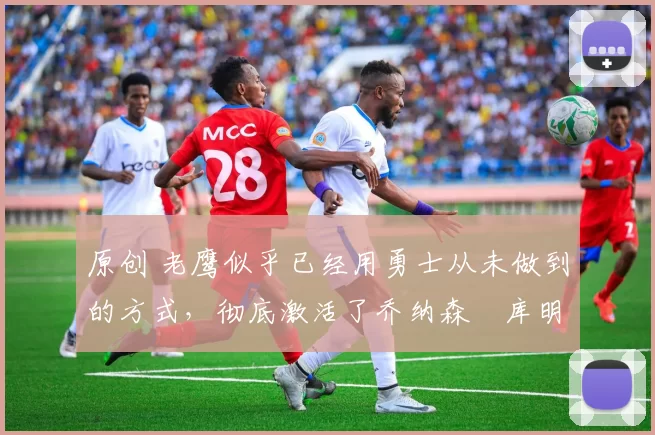 原创 老鹰似乎已经用勇士从未做到的方式,彻底激活了乔纳森・库明加