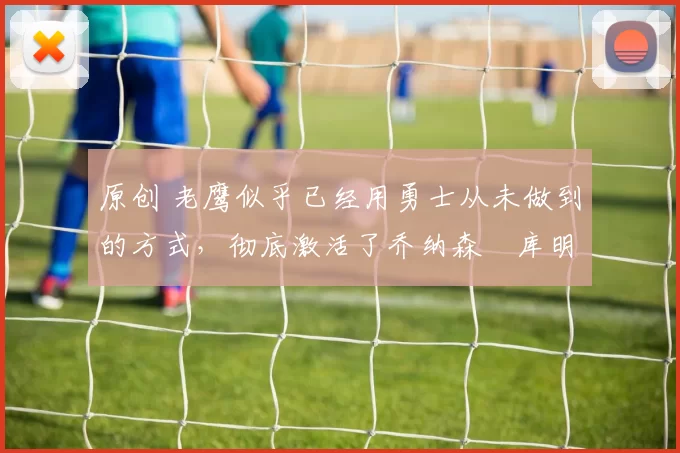 原创 老鹰似乎已经用勇士从未做到的方式，彻底激活了乔纳森・库明加