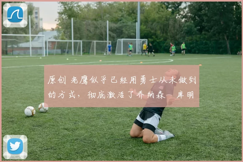 原创 老鹰似乎已经用勇士从未做到的方式,彻底激活了乔纳森・库明加