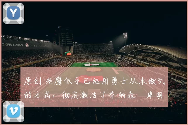 原创 老鹰似乎已经用勇士从未做到的方式，彻底激活了乔纳森・库明加