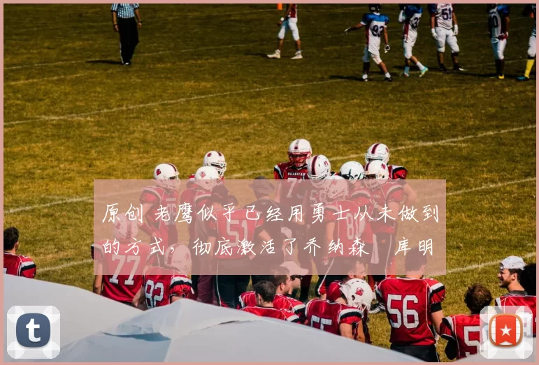 原创 老鹰似乎已经用勇士从未做到的方式，彻底激活了乔纳森・库明加