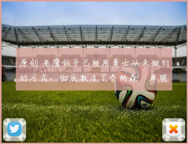 原创 老鹰似乎已经用勇士从未做到的方式，彻底激活了乔纳森・库明加