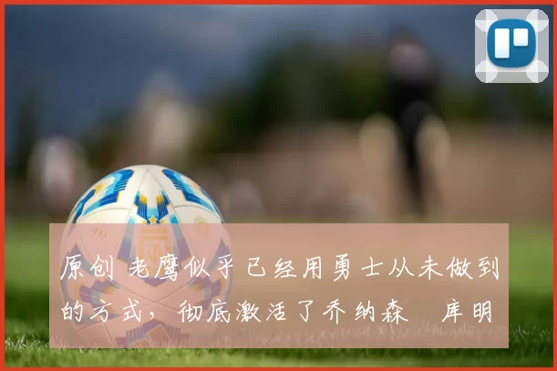 原创 老鹰似乎已经用勇士从未做到的方式,彻底激活了乔纳森・库明加